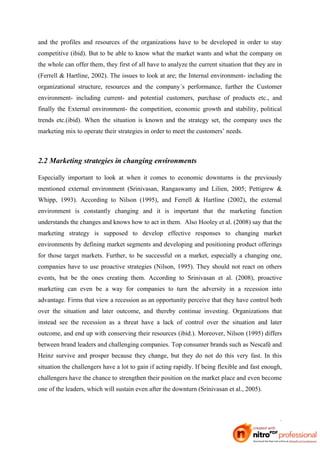 and the profiles and resources of the organizations have to be developed in order to stay
competitive (ibid). But to be able to know what the market wants and what the company on
the whole can offer them, they first of all have to analyze the current situation that they are in
(Ferrell & Hartline, 2002). The issues to look at are; the Internal environment- including the
organizational structure, resources and the company´s performance, further the Customer
environment- including current- and potential customers, purchase of products etc., and
finally the External environment- the competition, economic growth and stability, political
trends etc.(ibid). When the situation is known and the strategy set, the company uses the
marketing mix to operate their strategies in order to meet the customers’ needs.



2.2 Marketing strategies in changing environments

Especially important to look at when it comes to economic downturns is the previously
mentioned external environment (Srinivasan, Rangaswamy and Lilien, 2005; Pettigrew &
Whipp, 1993). According to Nilson (1995), and Ferrell & Hartline (2002), the external
environment is constantly changing and it is important that the marketing function
understands the changes and knows how to act in them. Also Hooley et al. (2008) say that the
marketing strategy is supposed to develop effective responses to changing market
environments by defining market segments and developing and positioning product offerings
for those target markets. Further, to be successful on a market, especially a changing one,
companies have to use proactive strategies (Nilson, 1995). They should not react on others
events, but be the ones creating them. According to Srinivasan et al. (2008), proactive
marketing can even be a way for companies to turn the adversity in a recession into
advantage. Firms that view a recession as an opportunity perceive that they have control both
over the situation and later outcome, and thereby continue investing. Organizations that
instead see the recession as a threat have a lack of control over the situation and later
outcome, and end up with conserving their resources (ibid.). Moreover, Nilson (1995) differs
between brand leaders and challenging companies. Top consumer brands such as Nescafé and
Heinz survive and prosper because they change, but they do not do this very fast. In this
situation the challengers have a lot to gain if acting rapidly. If being flexible and fast enough,
challengers have the chance to strengthen their position on the market place and even become
one of the leaders, which will sustain even after the downturn (Srinivasan et al., 2005).




                                                                                                6
 