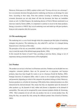 Moreover, Srinivasan et al. (2005), explain in their work “Turning adversity into advantage”,
how an economic downturn through proactive marketing can become an advantage for some
firms. According to their study, firms that continue investing in marketing even during
economic downturns are not only better off after the downturn, but there are immediate
returns as well. As Mark Simpson, the marketing director of Ford of Britain mentioned in an
interview made by Simms (2009), it is important to continue to invest in the future products.
During a recession in 1990/91 they cut all marketing costs and ended up with poor products,
being no real competitor after the recession.



2.6 The marketing mix

The marketing mix is a set of tools through which the companies put their plans of marketing
strategies into practice. The marketing mix, also called 4P´s, and how it is changed during
financial crisis is the focus of this study.
The principles of the mix are controllable variables, which have to be managed in the correct
way, to meet the needs of the defined target group (Kotler, 1996).
In this research the factors of each P that, according to previous theory, change or are of
importance during economical downturns will be highlighted.




2.6.1 Product

The product (or service) is the base in all business activities. Products can be divided into two
categories; consumer products, these are for personal use or enjoyment, and business
products, these have been bought for resale or use in a business (Ferrell & Hartline, 2002).
Strategic decisions of companies differ, when it comes to for example pricing, distribution
and promotion, depending on which of the categories the products belong to (ibid). Moreover,
business products or, as Kotler & Armstrong (1996) define them, industrial products are often
characterized by derived demand. This means that they are dependent upon the demand of
other products e.g. the demand of steel, rubber and chrome is dependent on the demand of
automobiles. The same can be recognized by some consumer products (Kotler & Armstrong,
1996). Most companies do not sell only one product, but one or several product lines. By
doing this they can spread the risks among the different product lines (Ferrell & Hartline,
2002).

                                                                                               9
 