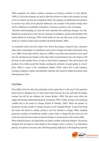 While companies are selling a product, consumers are buying a solution or value (Kotler,
1999). It is up to the company not only to offer this solution or value to the customer, but also
to do it in a better way than the competitors (ibid). The company can differentiate the products
in several ways; there can be physical differences, for example in the product design, there
can be a difference in availability of products, in the prices, quality or also in branding.
Decisions about branding are some the most important that marketing managers can take.
Brands have a great power; they convey a message of confidence, quality and reliability to the
market (Kotler & Armstrong, 1996). Good brands are the ones that come to the costumers’
minds as a solution to their need or problem (Ferrell & Hartline, 2002).

As mentioned earlier, previous studies have shown that during a financial crisis, customers
reduce their consumption of wastefulness and switch to cheaper and rather local brands (Ang
et al., 2000). In the study made by Ang et al. (2000), it was shown that recession is not a good
time for introducing new brands; on the other hand, strong businesses have the chance to fill
the holes in their product lines, in order to block future competitors. This can be done with
products of so called second line brands, assuring the customers of good quality at a lower
price. When it comes to the wastefulness, Shama (1981), states that in bad economy,
customers emphasize quality and durability; therefore this should be highly prioritized when
introducing new lines.



2.6.2 Price

Price differs from the other three principles in the matter that it is the only P that generates
direct turnover. Managers have to find a point where they pay the costs and make the highest
revenue, but still do not influence the volume (Kotler, 1999). The price must reflect the
supply and demand relationship (Kotler & Armstrong, 1996). Further, pricing is the marketing
variable that is the easiest to change (Ferrell & Hartline, 2002). While the product or
promotion can take months to change, the price can be changed directly. Except from being
the easiest and fastest to change, pricing is also the cheapest to change. While changing
promotion, products or distribution usually is quite costly, to change the price does not cost
much more then the time it takes to enter the change in a stores point-of-sale system (ibid).
When setting the prices, an organization can adopt a number of pricing strategies. The pricing
strategies that are based on what objectives the company wants to achieve. E.g. Penetration
pricing; Low prices to increase sales, Skimming pricing; high price in the beginning and then

                                                                                                10
 