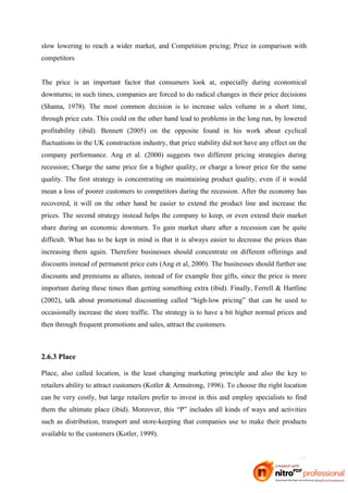 slow lowering to reach a wider market, and Competition pricing; Price in comparison with
competitors


The price is an important factor that consumers look at, especially during economical
downturns; in such times, companies are forced to do radical changes in their price decisions
(Shama, 1978). The most common decision is to increase sales volume in a short time,
through price cuts. This could on the other hand lead to problems in the long run, by lowered
profitability (ibid). Bennett (2005) on the opposite found in his work about cyclical
fluctuations in the UK construction industry, that price stability did not have any effect on the
company performance. Ang et al. (2000) suggests two different pricing strategies during
recession; Charge the same price for a higher quality, or charge a lower price for the same
quality. The first strategy is concentrating on maintaining product quality, even if it would
mean a loss of poorer customers to competitors during the recession. After the economy has
recovered, it will on the other hand be easier to extend the product line and increase the
prices. The second strategy instead helps the company to keep, or even extend their market
share during an economic downturn. To gain market share after a recession can be quite
difficult. What has to be kept in mind is that it is always easier to decrease the prices than
increasing them again. Therefore businesses should concentrate on different offerings and
discounts instead of permanent price cuts (Ang et al, 2000). The businesses should further use
discounts and premiums as allures, instead of for example free gifts, since the price is more
important during these times than getting something extra (ibid). Finally, Ferrell & Hartline
(2002), talk about promotional discounting called “high-low pricing” that can be used to
occasionally increase the store traffic. The strategy is to have a bit higher normal prices and
then through frequent promotions and sales, attract the customers.



2.6.3 Place

Place, also called location, is the least changing marketing principle and also the key to
retailers ability to attract customers (Kotler & Armstrong, 1996). To choose the right location
can be very costly, but large retailers prefer to invest in this and employ specialists to find
them the ultimate place (ibid). Moreover, this “P” includes all kinds of ways and activities
such as distribution, transport and store-keeping that companies use to make their products
available to the customers (Kotler, 1999).


                                                                                              11
 