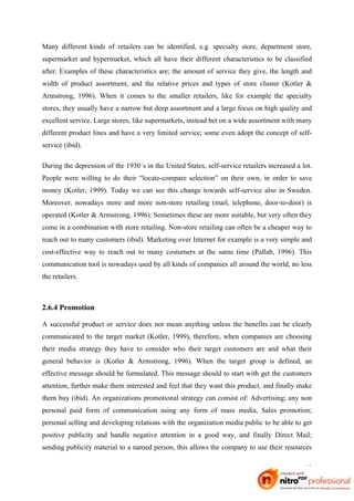 Many different kinds of retailers can be identified, e.g. specialty store, department store,
supermarket and hypermarket, which all have their different characteristics to be classified
after. Examples of these characteristics are; the amount of service they give, the length and
width of product assortment, and the relative prices and types of store cluster (Kotler &
Armstrong, 1996). When it comes to the smaller retailers, like for example the specialty
stores, they usually have a narrow but deep assortment and a large focus on high quality and
excellent service. Large stores, like supermarkets, instead bet on a wide assortment with many
different product lines and have a very limited service; some even adopt the concept of self-
service (ibid).

During the depression of the 1930´s in the United States, self-service retailers increased a lot.
People were willing to do their “locate-compare selection” on their own, in order to save
money (Kotler, 1999). Today we can see this change towards self-service also in Sweden.
Moreover, nowadays more and more non-store retailing (mail, telephone, door-to-door) is
operated (Kotler & Armstrong, 1996). Sometimes these are more suitable, but very often they
come in a combination with store retailing. Non-store retailing can often be a cheaper way to
reach out to many customers (ibid). Marketing over Internet for example is a very simple and
cost-effective way to reach out to many costumers at the same time (Pallab, 1996). This
communication tool is nowadays used by all kinds of companies all around the world, no less
the retailers.



2.6.4 Promotion

A successful product or service does not mean anything unless the benefits can be clearly
communicated to the target market (Kotler, 1999), therefore, when companies are choosing
their media strategy they have to consider who their target customers are and what their
general behavior is (Kotler & Armstrong, 1996). When the target group is defined, an
effective message should be formulated. This message should to start with get the customers
attention, further make them interested and feel that they want this product, and finally make
them buy (ibid). An organizations promotional strategy can consist of: Advertising; any non
personal paid form of communication using any form of mass media, Sales promotion;
personal selling and developing relations with the organization media public to be able to get
positive publicity and handle negative attention in a good way, and finally Direct Mail;
sending publicity material to a named person, this allows the company to use their resources

                                                                                              12
 