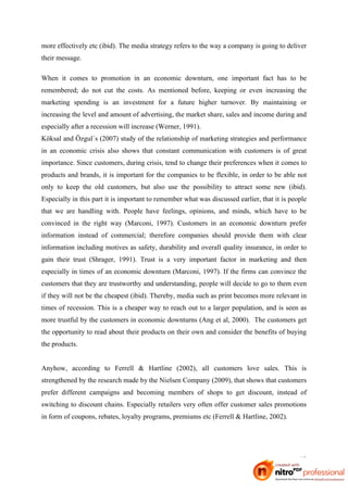 more effectively etc (ibid). The media strategy refers to the way a company is going to deliver
their message.

When it comes to promotion in an economic downturn, one important fact has to be
remembered; do not cut the costs. As mentioned before, keeping or even increasing the
marketing spending is an investment for a future higher turnover. By maintaining or
increasing the level and amount of advertising, the market share, sales and income during and
especially after a recession will increase (Werner, 1991).
Köksal and Özgul´s (2007) study of the relationship of marketing strategies and performance
in an economic crisis also shows that constant communication with customers is of great
importance. Since customers, during crisis, tend to change their preferences when it comes to
products and brands, it is important for the companies to be flexible, in order to be able not
only to keep the old customers, but also use the possibility to attract some new (ibid).
Especially in this part it is important to remember what was discussed earlier, that it is people
that we are handling with. People have feelings, opinions, and minds, which have to be
convinced in the right way (Marconi, 1997). Customers in an economic downturn prefer
information instead of commercial; therefore companies should provide them with clear
information including motives as safety, durability and overall quality insurance, in order to
gain their trust (Shrager, 1991). Trust is a very important factor in marketing and then
especially in times of an economic downturn (Marconi, 1997). If the firms can convince the
customers that they are trustworthy and understanding, people will decide to go to them even
if they will not be the cheapest (ibid). Thereby, media such as print becomes more relevant in
times of recession. This is a cheaper way to reach out to a larger population, and is seen as
more trustful by the customers in economic downturns (Ang et al, 2000). The customers get
the opportunity to read about their products on their own and consider the benefits of buying
the products.


Anyhow, according to Ferrell & Hartline (2002), all customers love sales. This is
strengthened by the research made by the Nielsen Company (2009), that shows that customers
prefer different campaigns and becoming members of shops to get discount, instead of
switching to discount chains. Especially retailers very often offer customer sales promotions
in form of coupons, rebates, loyalty programs, premiums etc (Ferrell & Hartline, 2002).




                                                                                              13
 