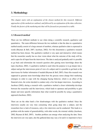 3. Methodology

This chapter starts with an explanation of the chosen method for this research. Different
approaches of this method are outlined, and followed by an explanation of the data collection.
Finally the factors of the marketing mix that will be focused are presented in a table.



3.1 Research method

There are two different methods to use when doing a scientific research, qualitative and
quantitative. The main difference between the two methods is that the data in a quantitative
method usually consist of a large amount of numbers, whereas qualitative data is expressed in
words (Bryman & Bell, 2007; Jacobsen, 2002). For this dissertation a qualitative research
method has been chosen. The qualitative method is very open and interactive which means
that the researcher usually has no clear vision about what the outcome of the study will be,
and is open for all input from the interviewee. The data is analyzed gradually and it is possible
to go back and reformulate the research question after gaining more knowledge about the
topic (Jacobsen, 2002). A qualitative method is used when the purpose is to go deeper into a
subject and get the interviewees point of view of a subject and it is possible to get back to the
interviewee for further information if needed (Bryman & Bell, 2007). Since this research was
supposed to generate more knowledge about how the grocery stores change their marketing
strategies in order to cope with the changing buying behavior, which is an effect of the
financial crisis, the writer decided to conduct only a few but deeper interviews. According to
Jacobsen (2002), during a research with a qualitative method a closer relationship develops
between the researcher and the interviewee, which leads to openness and possibility to gain
deeper and more specific information than what would be possible by using a quantitative
approach (Jacobsen, 2002).


There are on the other hand a few disadvantages with the qualitative method. Since the
interviews usually are very time consuming when going deep into a subject, and the
researchers have a lack of resources, only a few interviews can be conducted. This leads to a
problem with the matter of generalizability, with other words, the external validity (Jacobsen,
2002; Bryman & Bell, 2007). Another problem can emerge when analyzing the data. Since
the interviews are very open, also the gathered data may vary a lot and it is important to have

                                                                                              14
 