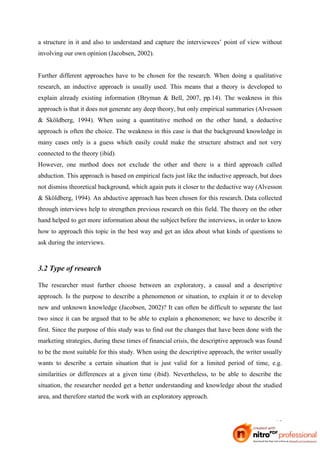 a structure in it and also to understand and capture the interviewees’ point of view without
involving our own opinion (Jacobsen, 2002).


Further different approaches have to be chosen for the research. When doing a qualitative
research, an inductive approach is usually used. This means that a theory is developed to
explain already existing information (Bryman & Bell, 2007, pp.14). The weakness in this
approach is that it does not generate any deep theory, but only empirical summaries (Alvesson
& Sköldberg, 1994). When using a quantitative method on the other hand, a deductive
approach is often the choice. The weakness in this case is that the background knowledge in
many cases only is a guess which easily could make the structure abstract and not very
connected to the theory (ibid).
However, one method does not exclude the other and there is a third approach called
abduction. This approach is based on empirical facts just like the inductive approach, but does
not dismiss theoretical background, which again puts it closer to the deductive way (Alvesson
& Sköldberg, 1994). An abductive approach has been chosen for this research. Data collected
through interviews help to strengthen previous research on this field. The theory on the other
hand helped to get more information about the subject before the interviews, in order to know
how to approach this topic in the best way and get an idea about what kinds of questions to
ask during the interviews.



3.2 Type of research

The researcher must further choose between an exploratory, a causal and a descriptive
approach. Is the purpose to describe a phenomenon or situation, to explain it or to develop
new and unknown knowledge (Jacobsen, 2002)? It can often be difficult to separate the last
two since it can be argued that to be able to explain a phenomenon; we have to describe it
first. Since the purpose of this study was to find out the changes that have been done with the
marketing strategies, during these times of financial crisis, the descriptive approach was found
to be the most suitable for this study. When using the descriptive approach, the writer usually
wants to describe a certain situation that is just valid for a limited period of time, e.g.
similarities or differences at a given time (ibid). Nevertheless, to be able to describe the
situation, the researcher needed get a better understanding and knowledge about the studied
area, and therefore started the work with an exploratory approach.



                                                                                             15
 