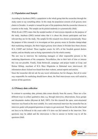 3.3 Population and Sample

According to Jacobsen (2002), a population is the whole group that the researcher through the
study wants to say something about. In this study the population consists of all grocery store
chains in Sweden. A sample is instead the part of the population that the researcher chooses to
examine in the study. The sample can be picked randomly or systematically (ibid).
While Kvale (1997) states that the needed number of interviewees depends on the purpose of
the study, Jacobsen (2002) instead states that it is about the chosen participants and how
relevant they are for the study. The sample for this research was chosen systematically. Since
the purpose of this research is to investigate on how grocery stores in Sweden change/adapt
their marketing strategies, the three largest grocery store chains in Sweden have been chosen;
ICA, COOP and Axfood. These together counts for 64% of the Swedish general dealers
market, and are thereby seen as being representative for the whole country.
The aim was to interview the marketing managers or other responsible persons in the
marketing departments of the companies. Nevertheless, due to their lack of time or interest
this was not possible. Finally, Frida Strömvall, campaign- and project leader at Coop, and
Helene Hillarp, merchant of ICA Maxi Högskolan in Halmstad were interviewed. All
information about Axfood was found from their website, annual reports and articles.
Since the researcher did not ask for any secret information, but for changes, that all in some
way responsible for marketing should know about, the final interviewees were well suited to
answer all the questions.



3.4 Primary data collection

In contrast to secondary data, primary data comes directly from the source. There are a few
different ways to collect qualitative data, e.g. through interviews, observations, focus groups
and documents studies (Bryman & Bell, 2007). For this research the open, semi-structured
interview was found as the most suitable. In a semi-structured interview the researcher has an
interview guide with prepared questions or topics to get answered. These do on the other hand
not have to be followed in the exact order if it does not feel natural in the interview. New
questions may be added and the interviewee is free to answer in his/her way to all the
questions (ibid).




                                                                                            16
 