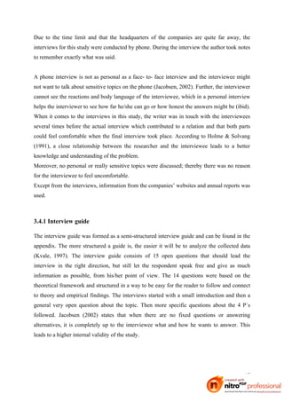 Due to the time limit and that the headquarters of the companies are quite far away, the
interviews for this study were conducted by phone. During the interview the author took notes
to remember exactly what was said.


A phone interview is not as personal as a face- to- face interview and the interviewee might
not want to talk about sensitive topics on the phone (Jacobsen, 2002). Further, the interviewer
cannot see the reactions and body language of the interviewee, which in a personal interview
helps the interviewer to see how far he/she can go or how honest the answers might be (ibid).
When it comes to the interviews in this study, the writer was in touch with the interviewees
several times before the actual interview which contributed to a relation and that both parts
could feel comfortable when the final interview took place. According to Holme & Solvang
(1991), a close relationship between the researcher and the interviewee leads to a better
knowledge and understanding of the problem.
Moreover, no personal or really sensitive topics were discussed; thereby there was no reason
for the interviewee to feel uncomfortable.
Except from the interviews, information from the companies’ websites and annual reports was
used.



3.4.1 Interview guide

The interview guide was formed as a semi-structured interview guide and can be found in the
appendix. The more structured a guide is, the easier it will be to analyze the collected data
(Kvale, 1997). The interview guide consists of 15 open questions that should lead the
interview in the right direction, but still let the respondent speak free and give as much
information as possible, from his/her point of view. The 14 questions were based on the
theoretical framework and structured in a way to be easy for the reader to follow and connect
to theory and empirical findings. The interviews started with a small introduction and then a
general very open question about the topic. Then more specific questions about the 4 P´s
followed. Jacobsen (2002) states that when there are no fixed questions or answering
alternatives, it is completely up to the interviewee what and how he wants to answer. This
leads to a higher internal validity of the study.




                                                                                            17
 