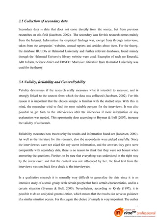 3.5 Collection of secondary data

Secondary data is data that does not come directly from the source, but from previous
researches on this field (Jacobsen, 2002). The secondary data for this research comes mainly
from the Internet. Information for empirical findings was, except from through interviews,
taken from the companies´ websites, annual reports and articles about them. For the theory,
the database HULDA at Halmstad University and further relevant databases, found mainly
through the Halmstad University library website were used. Examples of such are Emerald,
ABI Inform, Science direct and EBSCO. Moreover, literature from Halmstad University was
used for the theory.



3.6 Validity, Reliability and Generalizability

Validity determines if the research really measures what it intended to measure, and is
strongly linked to the sources from which the data was collected (Jacobsen, 2002). For this
reason it is important that the chosen sample is familiar with the studied area. With this in
mind, the researcher tried to find the most suitable persons for the interviews. It was also
possible to get back to the interviewees after the interviews if more information or any
explanation was needed. This opportunity does according to Bryman & Bell (2007), increase
the validity of a research.


Reliability measures how trustworthy the results and information found are (Jacobsen, 2000).
As well as the literature for this research, also the respondents were picked carefully. Since
the interviewees were not asked for any secret information, and the answers they gave were
comparable with secondary data, there is no reason to think that they were not honest when
answering the questions. Further, to be sure that everything was understood in the right way
by the interviewer, and that the content was not influenced by her, the final text from the
interviews was sent back for a check to the interviewees.


In a qualitative research it is normally very difficult to generalize the data since it is an
intensive study of a small group; with certain people that have certain characteristics, and in a
certain situation (Bryman & Bell, 2000). Nevertheless, according to Kvale (1997), it is
possible to do an analytical generalization, which means that the results can serve as guidance
if a similar situation occurs. For this, again the choice of sample is very important. The author

                                                                                              18
 
