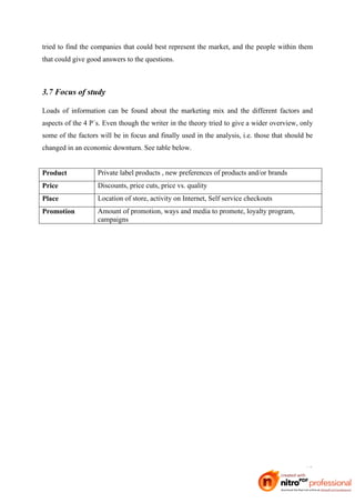 tried to find the companies that could best represent the market, and the people within them
that could give good answers to the questions.



3.7 Focus of study

Loads of information can be found about the marketing mix and the different factors and
aspects of the 4 P´s. Even though the writer in the theory tried to give a wider overview, only
some of the factors will be in focus and finally used in the analysis, i.e. those that should be
changed in an economic downturn. See table below.


Product            Private label products , new preferences of products and/or brands
Price              Discounts, price cuts, price vs. quality
Place              Location of store, activity on Internet, Self service checkouts
Promotion          Amount of promotion, ways and media to promote, loyalty program,
                   campaigns




                                                                                             19
 