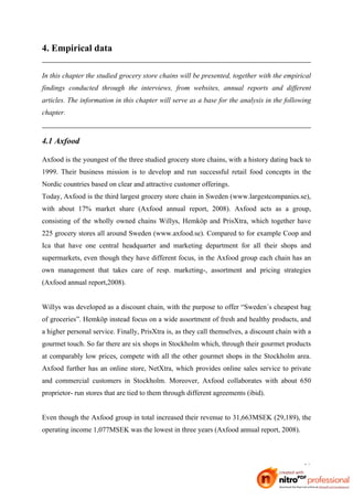 4. Empirical data

In this chapter the studied grocery store chains will be presented, together with the empirical
findings conducted through the interviews, from websites, annual reports and different
articles. The information in this chapter will serve as a base for the analysis in the following
chapter.



4.1 Axfood

Axfood is the youngest of the three studied grocery store chains, with a history dating back to
1999. Their business mission is to develop and run successful retail food concepts in the
Nordic countries based on clear and attractive customer offerings.
Today, Axfood is the third largest grocery store chain in Sweden (www.largestcompanies.se),
with about 17% market share (Axfood annual report, 2008). Axfood acts as a group,
consisting of the wholly owned chains Willys, Hemköp and PrisXtra, which together have
225 grocery stores all around Sweden (www.axfood.se). Compared to for example Coop and
Ica that have one central headquarter and marketing department for all their shops and
supermarkets, even though they have different focus, in the Axfood group each chain has an
own management that takes care of resp. marketing-, assortment and pricing strategies
(Axfood annual report,2008).


Willys was developed as a discount chain, with the purpose to offer “Sweden´s cheapest bag
of groceries”. Hemköp instead focus on a wide assortment of fresh and healthy products, and
a higher personal service. Finally, PrisXtra is, as they call themselves, a discount chain with a
gourmet touch. So far there are six shops in Stockholm which, through their gourmet products
at comparably low prices, compete with all the other gourmet shops in the Stockholm area.
Axfood further has an online store, NetXtra, which provides online sales service to private
and commercial customers in Stockholm. Moreover, Axfood collaborates with about 650
proprietor- run stores that are tied to them through different agreements (ibid).


Even though the Axfood group in total increased their revenue to 31,663MSEK (29,189), the
operating income 1,077MSEK was the lowest in three years (Axfood annual report, 2008).




                                                                                              20
 