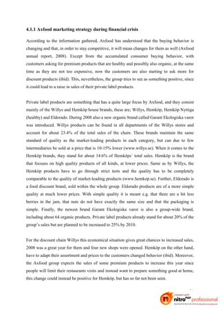 4.1.1 Axfood marketing strategy during financial crisis

According to the information gathered, Axfood has understood that the buying behavior is
changing and that, in order to stay competitive, it will mean changes for them as well (Axfood
annual report, 2008). Except from the accumulated consumer buying behavior, with
customers asking for premium products that are healthy and possibly also organic, at the same
time as they are not too expensive, now the customers are also starting to ask more for
discount products (ibid). This, nevertheless, the group tries to see as something positive, since
it could lead to a raise in sales of their private label products.


Private label products are something that has a quite large focus by Axfood, and they consist
mainly of the Willys and Hemköp house brands, these are; Willys, Hemköp, Hemköp Nyttiga
(healthy) and Eldorado. During 2008 also a new organic brand called Garant Ekologiska varor
was introduced. Willys products can be found in all departments of the Willys stores and
account for about 23.4% of the total sales of the chain. These brands maintain the same
standard of quality as the market-leading products in each category, but can due to few
intermediaries be sold at a price that is 10-15% lower (www.willys.se). When it comes to the
Hemköp brands, they stand for about 14.6% of Hemköps´ total sales. Hemköp is the brand
that focuses on high quality products of all kinds, at lower prices. Same as by Willys, the
Hemköp products have to go through strict tests and the quality has to be completely
comparable to the quality of market-leading products (www.hemkop.se). Further, Eldorado is
a food discount brand, sold within the whole group. Eldorado products are of a more simple
quality at much lower prices. With simple quality it is meant e.g. that there are a bit less
berries in the jam, that nuts do not have exactly the same size and that the packaging is
simple. Finally, the newest brand Garant Ekologiska varor is also a group-wide brand,
including about 64 organic products. Private label products already stand for about 20% of the
group’s sales but are planned to be increased to 25% by 2010.


For the discount chain Willys this economical situation gives great chances to increased sales,
2008 was a great year for them and four new shops were opened. Hemköp on the other hand,
have to adapt their assortment and prices to the customers changed behavior (ibid). Moreover,
the Axfood group expects the sales of some premium products to increase this year since
people will limit their restaurants visits and instead want to prepare something good at home,
this change could instead be positive for Hemköp, but has so far not been seen.

                                                                                              21
 