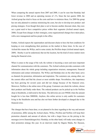 When comparing the annual reports from 2007 and 2008, it can be seen that Hemköp, had
lower revenue in 2008 and an operating income of -1%. Since the last quarter 2008, the
Axfood group has tried to focus on the costs and how to minimize these. For 2009 the group
has not only planned to continue minimizing the costs, but also to develop new product- and
pricing strategies. Even though their plan is not to become another discount chain, they now
see a great need to have competitive prices within their segments (Axfood annual report,
2008). Except from changes in their strategies, some organizational changes have taken place,
with a new management and less people in the office.


Further, Axfood expects the supermarkets and discount chains to have the best conditions for
keeping or even strengthening their positions on the market in these times. In the case of
Axfood this means the Willys, and to some extent, the PrisXtra shops (Axfood annual report,
2009). Hereby it can be understood, that not the location, but the kind of stores matters more
during the financial crisis.


When it comes to the usage of the web, the website is becoming a more and more important
channel for communication with the customers. The Axfood website provides customers with
information about the whole group including organization structure, management, financial
information and contact information. The Willys and Hemköp sites on the other hand, serve
as channels for promotion, information and inspiration. The customers can, among other, see
the current offers and find the closest or most suitable shops. Nevertheless, this importance
has been growing for several years and did not change because of the financial crisis.
Moreover, NetXtra is the online store of the group. Customers can check the website, choose
their products and finally order them. The ordered products can be picked up in the NetXtra
shop in Stockholm, or delivered to the home. The deliveries are cost 99SEK when the amount
bought for is less than 3000SEK. Anyhow, this online service is only usable for customers
living in the Stockholm area and has also not been further developed or changed due to the
financial crisis.


The changes that have been done, or are planned to be done regarding to the way and amount
of promotion, differ among the Axfood chains. Willys, PrisXtra and NetXtra will keep their
promotion channels and amount of adverts, but with a larger focus on the pricing in the
messages (www.finanstidningen.biz). Hemköp, on the other hand, will make some changes in
their promotion strategy this year. In an interview made by Dagens Media, Per Åkesson,

                                                                                           22
 