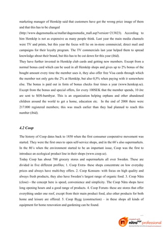 marketing manager of Hemköp said that customers have got the wrong price image of them
and that this has to be changed
(http://www.dagensmedia.se/mallar/dagensmedia_mall.asp?version=213823). According to
him Hemköp is not as expensive as many people think. Last year the main media channels
were TV and prints, but this year the focus will lie on in-store commercial, direct mail and
campaigns for their loyalty program. The TV commercials last year helped them to spread
knowledge about their brand, but this has to be cut down for this year (ibid).
They have further invested in Hemköp club cards and getting new members. Except from a
normal bonus card which can be used in all Hemköp shops and gives up to 2% bonus of the
bought amount every time the member uses it, they also offer free Visa cards through which
the member not only gets the 2% at Hemköp, but also 0,5% when paying with it somewhere
else. The bonus is paid out in form of bonus checks four times a year (www.hemkop.se).
Except from the bonus and special offers, for every 100SEK that the member spends, 10 öre
are sent to SOS-barnbyar. This is an organization helping orphans and other abandoned
children around the world to get a home, education etc. In the end of 2008 there were
217.000 registered members; this was much earlier than they had planned to reach this
number (ibid).



4.2 Coop

The history of Coop dates back to 1850 when the first consumer cooperative movement was
started. They were the first ones to open self-service shops, and in the 60´s also supermarkets.
In the 80´s when the environment started to be an important issue, Coop was the first to
introduce an ecological product line in their shops (www.coop.se).
Today Coop has about 700 grocery stores and supermarkets all over Sweden. These are
divided in five different profiles; 1. Coop Extra- these shops concentrate on low everyday
prices and always have multi-buy offers. 2. Coop Konsum- with focus on high quality and
always fresh products, they also have Sweden’s largest range of organic food. 3. Coop Nära
(close) - the concept here is speed, convenience and simplicity. The Coop Nära shops have
long opening hours and a good range of products. 4. Coop Forum- these are stores that offer
everything under one roof, except from their main product food, also other products for both
home and leisure are offered. 5. Coop Bygg (construction) – in these shops all kinds of
equipment for home renovation and gardening can be found.


                                                                                             23
 