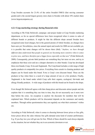 Coop Sweden accounts for 21.4% of the entire Swedish FMCG (fast moving consumer
goods) and is the second largest grocery store chain in Sweden with about 18% market share
(www.largestcompanies.se).



4.2.1 Coop marketing strategy during financial crisis

According to Ms Frida Strömvall, campaign- and project leader at Coop Sweden marketing
department, so far no special differences have been recognized when it comes to sales of
different brands or products. It might be that the different shops around Sweden have
recognized some local changes, but in the general picture of whole Sweden, no changes have
been seen yet. Nevertheless, since the annual report and results for 2008 are not available yet,
it is possible that some changes will be shown there (ibid). “Anyhow, we have through
different data understood that people in general are becoming more sensitive when it comes
to price now, and have therefore put a bigger focus especially on that now” (Frida Strömvall,
2009). Consequently, private label products are something they bet more on now, and try to
emphasize that these exist and are a cheaper alternative to other brands. Coop has developed
three own brands; Coop, X-tra and Änglamark. The Coop brand includes a wide range of high
quality products at comparably low prices. Everything from cereals to cleaning products and
diapers can be found under this brand. X-tra is Coop´s own discount brand. These are the
products to buy when there is a need of a large amount of one or a few products. Finally,
Änglamark is the brand under which Coop sells their organic, ecological, fair-trade and
allergy friendly products. A wide range of products with this brand can be found in the shops.


Even though Ms Strömvall agrees with that cheap prices and discounts attract people and she
explains that it is something they use time to time, they do not necessarily use it more now
than before the crisis. An exception is anyhow the discounts for members that will be
explained later. Which products will be discounted depends on the customers and mainly
members. Through online questionnaires they can regularly see what their customers’ wishes
are.


According to Frida Strömvall, when it comes to choosing between lower prices or free gifts,
lower prices drives the sales whereas free gifts demand some kind of counter performance.
E.g. If you buy two you will get one for free. Which of these should be used always depends
on the situation, but not whether they are in an economic downturn or not.
                                                                                             24
 