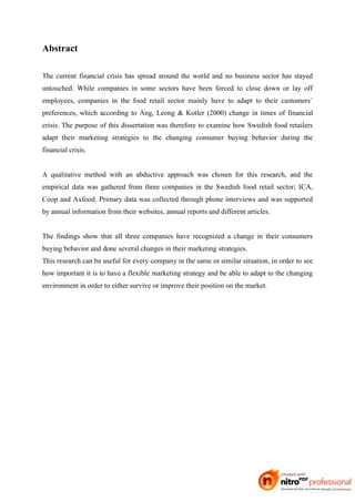 Abstract

The current financial crisis has spread around the world and no business sector has stayed
untouched. While companies in some sectors have been forced to close down or lay off
employees, companies in the food retail sector mainly have to adapt to their customers´
preferences, which according to Ang, Leong & Kotler (2000) change in times of financial
crisis. The purpose of this dissertation was therefore to examine how Swedish food retailers
adapt their marketing strategies to the changing consumer buying behavior during the
financial crisis.


A qualitative method with an abductive approach was chosen for this research, and the
empirical data was gathered from three companies in the Swedish food retail sector; ICA,
Coop and Axfood. Primary data was collected through phone interviews and was supported
by annual information from their websites, annual reports and different articles.


The findings show that all three companies have recognized a change in their consumers
buying behavior and done several changes in their marketing strategies.
This research can be useful for every company in the same or similar situation, in order to see
how important it is to have a flexible marketing strategy and be able to adapt to the changing
environment in order to either survive or improve their position on the market.
 