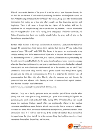 When it comes to the location of the stores, it is and has always been important, but they do
not feel that the location of their stores is something that should be changed or focused on
now. When looking at the next factor of “place”, the website, Coop uses it for promotion and
information, but mainly as a food site where people can find interesting receipts and
inspiration. There is of course a thought that the visitors of the website will buy the
ingredients for the receipts at Coop, but no online sales are provided. This has nevertheless
also not changed because of the crisis. Finally, when asking about self service checkouts, Ms
Strömvall explains that these were installed already before the crisis and will also not be
focused more now than before.


Further, when it comes to the ways and amounts of promotion, Coop promote themselves
through TV commercials, local papers, their website, their in-store TV and radio, their
members’ paper “Mersmak” and CRM. The themes in the papers are continuously being
changed and they also differ between the different areas in Sweden, Ms Strömvall explains.
As the marketing director of Coop Sweden, Ivar Fransson, stated in an article published by the
Swedish paper Svenska Dagbladet; for this spring Coop has planned a new promotion strategy
where the focus lays on the members and how to make them shop more. Further he explained
that they will use more of their own media to reach out to the members, and use less TV and
unaddressed direct mail. They want to offer a greater added value through their loyalty
program and be better on communicating it.  Now it is important to prioritize ways of
communication that drives the sales. Thereby also the messages sent out through the
promotion have been adjusted. After focusing a lot on environmental and organic products,
now the main focus lays on affordableness
(http://www.svd.se/naringsliv/nyheter/artikel_2269253.svd).


Moreover, Coop has a loyalty program where the members get different benefits when
joining. For each krona spent at Coop, members get 1 point. When reaching 5000 points the
customers get a check worth at least 50 SEK. During 2008, 450 million SEK were shared
among the members. Further, special offers are continuously offered to the member
customers, not only in the shops, but also when it comes to trips, hotels, amusement parks etc.
Also here the better prices because of membership are emphasized, especially in these times
of financial crisis. It is still too early to say if the number of members have increased or
decreased since the crisis started, but at the moment Coop has 3millions members, which
means that they reached the goal they had last year.

                                                                                            25
 