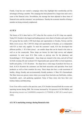 Finally, Coop has now started a campaign where they highlight their membership and the
advantages of being a member. This campaign has been planned for a longer time and is not a
cause of the financial crisis. Nevertheless, the message has been adjusted to these times of
financial crisis and the customers’ new preferences. Thereby the economic benefits of being a
member are being extremely emphasized.




4.3 ICA

The history of ICA dates back to 1917 when the first version of an ICA shop was opened.
Today ICA Sweden is the largest and leading grocery store chain in Sweden, and a part of the
ICA group that has totally 2.250 food shops and supermarkets in Sweden, Norway and the
Baltic (www.ica.se). The 1.369 ICA shops and supermarkets in Sweden, act as independent
with ICA as their only supplier. To meet the customers’ needs, ICA has developed four
different profiles; 1. ICA Nära (close) – are smaller shops that can be found in the cities as
well as on the countryside. These shops are known for their high service and adapted
assortment. In some cases ICA Nära works as pick-up sites for the pharmacy and
Systembolaget. 2. ICA Supermarket – these shops are situated in the cities, and sell all food
for both everyday-life and weekend. ICA Supermarket puts special effort on food inspiration,
health and quality. 3. ICA Kvantum – the shops have a wide range of products but focus on
food. At ICA Kvantum the customers can find both necessities and specialties from local
producers as well as from countries far away. These shops also have a wide assortment of
healthy, allergy friendly and environmentally friendly products. 4. Maxi ICA Stormarknad-
The Maxi stores are grocery stores where you except from food also can find books, clothes,
household-, sport-, and gardening equipment. Some of these stores also have their own
kitchen, bakery and babysitting.


Even if not with as much as the previous years, ICA Sweden increased both the revenue and
operating income during 2008. The revenue increased by 10.6 percent to 56,706 MSEK, and
the operating income was 2,644MSEK compared to 2,372MSEK in 2007 (ICA annual report
2008).



4.3.1 ICA marketing strategy during financial crisis


                                                                                           26
 