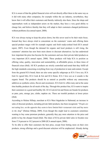 ICA is aware of that the global financial crisis will not directly affect them in the same way as
it did with many other companies, for example within the car industry, nevertheless, they
know that it will affect their customers and thereby indirectly also them. Since the shops and
supermarkets work as independent actors on the market, they have a very good ability to
change fast, and believe thereby that they will adapt to their customers changed preferences
without problems (Ica annual report, 2008).


ICA was always trying to keep the prices down, but this never used to be their main focus.
Instead they have always tried to concentrate on the customers’ wants and offering them
special product ranges with for example organic and fresh ready-cooked food (ICA annual
report, 2007). Even though the demand for organic and local products is still rising, the
customers’ attention has now been more drawn to discount alternatives. Ica has understood
how important the price has become for the customers and sees their private label products as
very important (ICA annual report, 2008). These products will help ICA to position as
offering value, quality, innovation and sustainability, at affordable prices, in these times of
financial crises (ibid). All ICA products are strictly controlled and tested that they fulfill all
the high standards concerning everything from way of production to taste and content. Except
from the general ICA brand, there are also some specific subgroups as ICA I love eco, ICA
Gott liv (good life), ICA Cook & Eat and ICA Home. ICA I love eco as it sounds is the
organic brand. The products should be as natural as possible without any unnecessary
additives as synthetic colors, flavors and sweeteners. ICA Gott liv offers tasty and at the same
time healthy products for all meals of the day. Through this product line, ICA wants to inspire
their customers to a good and healthy life. ICA Cook & Eat and Home are brands for products
as pans, pots, storage jars, cloths, napkins etc. These are trustful products at lower prices
(ibid).
According to Helene Hillarp, merchant at ICA Maxi högskolan in Halmstad, an increase in
sales of discount products, including private label products, has been recognized. “People are
not eating less, on the opposite they seem to have limited their restaurant visits and buy more
in the shop” (Helene Hillarp, 2009). Even though this might lead to customers sometimes
wanting to buy some premium products, generally they pay more attention to the price and
prefer to buy the cheaper brand (ibid). The share of ICAs private label sales in Sweden rose
from 17.4 percent to 18.2 percent in 2008 (ICA annual report, 2008).
To be able to offer their customers the best price, except from betting more on their own
products, strong offerings and a good discount selection will be emphasized. Already during

                                                                                               27
 