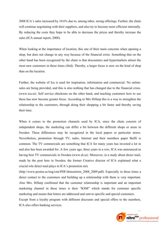 2008 ICA´s sales increased by 10.6% due to, among other, strong offerings. Further, the chain
will continue negotiating with their suppliers, and also try to become more efficient internally.
By reducing the costs they hope to be able to decrease the prices and thereby increase the
sales (ICA annual report, 2008).


When looking at the importance of location, this one of their main concerns when opening a
shop, but does not change in any way because of the financial crisis. Something that on the
other hand has been recognized by the chain is that discounters and hypermarkets attract the
most new customers in these times (ibid). Thereby, a larger focus is now on the kind of shop
than on the location.


Further, the website of Ica is used for inspiration, information and commercial. No online-
sales are being provided, and this is also nothing that has changed due to the financial crisis.
(www.ica.se). Self service checkouts on the other hand, and teaching customers how to use
these has now become greater focus. According to Mrs Hillarp this is a way to strengthen the
relationship to the customers, through doing their shopping a bit faster and thereby saving
their time.


When it comes to the promotion channels used by ICA, since the chain consists of
independent shops, the marketing can differ a bit between the different shops or areas in
Sweden. These differences may be recognized in the local papers or particular stores.
Nevertheless, promotion through TV, radio, Internet and their members paper Buffé is
common. The TV commercials are something that ICA for many years has invested a lot in
and also has been awarded for. A few years ago, three years in a row, ICA was announced as
having best TV commercials in Sweden (www.di.se). Moreover, in a study about direct mail,
made by the post here in Sweden, the former Creative director of ICA explained what a
crucial role direct mail plays in ICA´s promotion mix
(http://www.posten.se/img/cmt/PDF/drmonitorn_2008_2009.pdf). Especially in these times a
direct contact to the customers and building up a relationship with them is very important.
Also Mrs. Hillarp confirmed that the customer relationship is important and an important
marketing channel in these times is their “KSM” which stands for customer specific
marketing and means that letters are addressed and sent to specific and special customers.
Except from a loyalty program with different discounts and special offers to the members,
ICA also offers banking services.

                                                                                              28
 