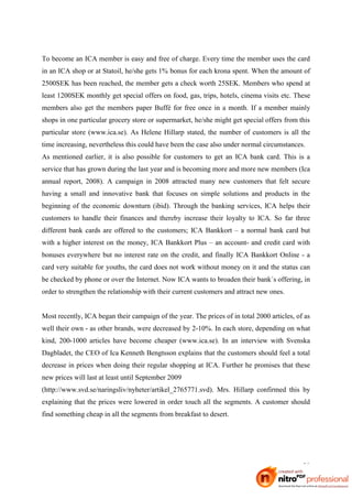 To become an ICA member is easy and free of charge. Every time the member uses the card
in an ICA shop or at Statoil, he/she gets 1% bonus for each krona spent. When the amount of
2500SEK has been reached, the member gets a check worth 25SEK. Members who spend at
least 1200SEK monthly get special offers on food, gas, trips, hotels, cinema visits etc. These
members also get the members paper Buffé for free once in a month. If a member mainly
shops in one particular grocery store or supermarket, he/she might get special offers from this
particular store (www.ica.se). As Helene Hillarp stated, the number of customers is all the
time increasing, nevertheless this could have been the case also under normal circumstances.
As mentioned earlier, it is also possible for customers to get an ICA bank card. This is a
service that has grown during the last year and is becoming more and more new members (Ica
annual report, 2008). A campaign in 2008 attracted many new customers that felt secure
having a small and innovative bank that focuses on simple solutions and products in the
beginning of the economic downturn (ibid). Through the banking services, ICA helps their
customers to handle their finances and thereby increase their loyalty to ICA. So far three
different bank cards are offered to the customers; ICA Bankkort – a normal bank card but
with a higher interest on the money, ICA Bankkort Plus – an account- and credit card with
bonuses everywhere but no interest rate on the credit, and finally ICA Bankkort Online - a
card very suitable for youths, the card does not work without money on it and the status can
be checked by phone or over the Internet. Now ICA wants to broaden their bank´s offering, in
order to strengthen the relationship with their current customers and attract new ones.


Most recently, ICA began their campaign of the year. The prices of in total 2000 articles, of as
well their own - as other brands, were decreased by 2-10%. In each store, depending on what
kind, 200-1000 articles have become cheaper (www.ica.se). In an interview with Svenska
Dagbladet, the CEO of Ica Kenneth Bengtsson explains that the customers should feel a total
decrease in prices when doing their regular shopping at ICA. Further he promises that these
new prices will last at least until September 2009
(http://www.svd.se/naringsliv/nyheter/artikel_2765771.svd). Mrs. Hillarp confirmed this by
explaining that the prices were lowered in order touch all the segments. A customer should
find something cheap in all the segments from breakfast to desert.




                                                                                             29
 
