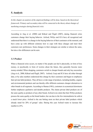 5. Analysis

In this chapter an analysis of the empirical findings will be done, based on the theoretical
framework. Primary and secondary data will be connected to the theory about changes of
marketing strategies during financial crisis.



According to Ang et al. (2000) and Köksal and Özgül (2007), during financial crisis
customers change their buying behavior. Axfood, Willys and ICA have all recognized and
understood that there is a change in the buying behavior of their customers at the moment, and
have come up with different solutions how to cope with these changes and meet their
customers new preferences. Some changes in their strategies are similar or almost the same,
but also a few differences can be seen.



5.1 Product

When a financial crisis occurs, no matter if the people can feel it physically, in form of less
money, or psychically in form of worries about the future, they generally become more
money-minded. When shopping, customers switch to cheaper brands and only buy necessities
(Ang et al., 2000; Köksal and Özgül, 2007). Axfood, Coop and ICA have all either through
data, or by sales numbers understood this change by their customers and begun to emphasize
their private label products. They all have a wide range of products, including healthy, organic
and environmental products and can thereby offer different customers cheaper alternatives to
other brands in all segments. According to Shama (1981), customers in economical downturns
further emphasize qualitative and durable products. The chains private label products are of
the same quality as products of any other brand, Axfood even claim that their Willys products
possess the same quality as the brand leaders, but can due to the few intermediaries be sold at
a much lower price. Axfood is the one betting most on their private label products which
already stand for 20% of groups’ sales. During this year Axfood wants to increase this
number to 25%.




                                                                                               30
 