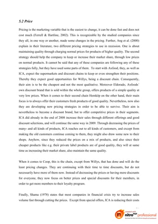 5.2 Price

Pricing is the marketing variable that is the easiest to change, it can be done fast and does not
cost much (Ferrell & Hartline, 2002). This is recognizable by the studied companies since
they all, in one way or another, made some changes in the pricing. Further, Ang et al. (2000)
explain in their literature, two different pricing strategies to use in recession. One is about
maintaining quality through charging normal prices for products of higher quality. The second
strategy should help the company to keep or increase their market share, through low prices
on normal products. It cannot be said that any of these companies are following any of these
strategies fully, but they have used some parts of them. To start with Axfood, they, as well as
ICA, expect the supermarkets and discount chains to keep or even strengthen their positions.
Thereby they expect good opportunities for Willys, being a discount chain. Consequently,
their aim is to be the cheapest and not the most qualitative. Moreover Eldorado, Axfoods´
own discount brand that is sold within the whole group, offers products of a simple quality at
very low prices. When it comes to their second chain Hemköp on the other hand, their main
focus is to always offer their customers fresh products of good quality. Nevertheless, now also
they are developing new pricing strategies in order to be able to survive. Their aim is
nevertheless to become a discount brand, but to offer competitive prices in their segments.
ICA did already in the end of 2008 increase their sales through different offerings and good
discount selections, and will continue the same way in 2009. Through decreasing the prices of
many- and all kinds of products, ICA reaches out to all kinds of customers, and except from
making the old customers continue coming to them, they might also draw some new to their
shops. Anyhow, since they reduced the prices on a mix of products, and also since their
cheaper products like e.g. their private label products are of good quality, they will at same
time as increasing their market share, also maintain the same quality.


When it comes to Coop, this is the chain, except from Willys, that has done and will do the
least pricing changes. They are continuing with their time to time discounts, but do not
necessarily have more of them now. Instead of decreasing the prices or having more discounts
for everyone, they now focus on better prices and special discounts for their members, in
order to get more members to their loyalty program.


Finally, Shama (1978) states that most companies in financial crisis try to increase sales
volume fast through cutting the prices. Except from special offers, ICA is reducing their costs

                                                                                              31
 
