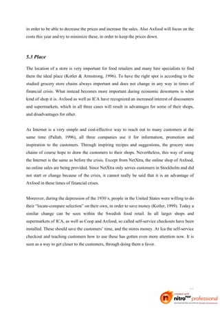 in order to be able to decrease the prices and increase the sales. Also Axfood will focus on the
costs this year and try to minimize these, in order to keep the prices down.



5.3 Place

The location of a store is very important for food retailers and many hire specialists to find
them the ideal place (Kotler & Armstrong, 1996). To have the right spot is according to the
studied grocery store chains always important and does not change in any way in times of
financial crisis. What instead becomes more important during economic downturns is what
kind of shop it is. Axfood as well as ICA have recognized an increased interest of discounters
and supermarkets, which in all three cases will result in advantages for some of their shops,
and disadvantages for other.


As Internet is a very simple and cost-effective way to reach out to many customers at the
same time (Pallab, 1996), all three companies use it for information, promotion and
inspiration to the customers. Through inspiring recipes and suggestions, the grocery store
chains of course hope to draw the customers to their shops. Nevertheless, this way of using
the Internet is the same as before the crisis. Except from NetXtra, the online shop of Axfood,
no online sales are being provided. Since NetXtra only serves customers in Stockholm and did
not start or change because of the crisis, it cannot really be said that it is an advantage of
Axfood in these times of financial crises.


Moreover, during the depression of the 1930´s, people in the United States were willing to do
their “locate-compare selection” on their own, in order to save money (Kotler, 1999). Today a
similar change can be seen within the Swedish food retail. In all larger shops and
supermarkets of ICA, as well as Coop and Axfood, so called self-service checkouts have been
installed. These should save the customers’ time, and the stores money. At Ica the self-service
checkout and teaching customers how to use these has gotten even more attention now. It is
seen as a way to get closer to the customers, through doing them a favor.




                                                                                             32
 