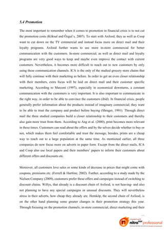 5.4 Promotion

The most important to remember when it comes to promotion in financial crisis is to not cut
the promotion costs (Köksal and Özgul´s, 2007). To start with Axfood, they as well as Coop
want to cut down on the TV commercial and instead focus more on direct mail and their
loyalty programs. Axfood further wants to use more in-store commercial for better
communication with the customers. In-store commercial, as well as direct mail and loyalty
programs are very good ways to keep and maybe even improve the contact with current
customers. Nevertheless, it becomes more difficult to reach out to new customers by only
using these communication channels. ICA is the only of the studied grocery store chains that
will fully continue with their marketing as before. In order to get an even closer relationship
with their members, extra focus will be laid on direct mail and their customer specific
marketing. According to Marconi (1997), especially in economical downturns, a constant
communication with the customers is very important. It is also important to communicate in
the right way, in order to be able to convince the customers (ibid). In financial crisis, people
generally prefer information about the products instead of imaginary commercial; they want
to be able to trust the company and product before buying (Shrager, 1991). Through direct
mail the three studied companies build a closer relationship to their customers and thereby
also gain more trust from them. According to Ang et al. (2000), print becomes more relevant
in these times. Customers can read about the offers and by the selves decide whether to buy or
not, which makes them feel comfortable and trust the message, besides, prints are a cheap
way to reach out to a large population at the same time. As mentioned earlier, all three
companies do now focus more on adverts in paper form. Except from the direct mails, ICA
and Coop also use local papers and their members’ papers to inform their customers about
different offers and discounts etc.


Moreover, all customers love sales or some kinds of decrease in prices that might come with
coupons, premiums etc. (Ferrell & Hartline, 2002). Further, according to a study made by the
Nielsen Company (2009), customers prefer these offers and campaigns instead of switching to
discount chains. Willys, that already is a discount chain of Axfood, is not heaving- and also
not planning to have any special campaigns or unusual discounts. They will nevertheless
stress in their adverts, how cheap they already are. Hemköp, the second chain of Axfood, is
on the other hand planning some greater changes in their promotion strategy this year.
Through focusing on the promotion channels; in-store commercial, direct marketing and their

                                                                                             33
 