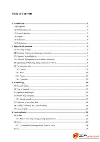 Table of Contents


1. Introduction ....................................................................................................................................... 1
   1.1Background .................................................................................................................................... 1
   1.2 Problem discussion........................................................................................................................ 3
   1.3 Research question.......................................................................................................................... 3
   1.4 Purpose .......................................................................................................................................... 4
   1.5 Definitions..................................................................................................................................... 4
   1.6 Delimitations ................................................................................................................................. 4
2. Theoretical framework ..................................................................................................................... 5
   2.1 Marketing strategy......................................................................................................................... 5
   2.2 Marketing strategies in changing environments............................................................................ 6
   2.3 Consumer buying behavior ........................................................................................................... 7
   2.4 Consumer buying behavior in economic downturns ..................................................................... 8
   2.5 Importance of Marketing during economic downturns ................................................................. 8
   2.6 The marketing mix ........................................................................................................................ 9
       2.6.1 Product.................................................................................................................................... 9
       2.6.2 Price...................................................................................................................................... 10
       2.6.3 Place ..................................................................................................................................... 11
       2.6.4 Promotion ............................................................................................................................. 12
3. Methodology..................................................................................................................................... 14
   3.1 Research method ......................................................................................................................... 14
   3.2 Type of research .......................................................................................................................... 15
   3.3 Population and Sample................................................................................................................ 16
   3.4 Primary data collection................................................................................................................ 16
       3.4.1 Interview guide..................................................................................................................... 17
   3.5 Collection of secondary data ....................................................................................................... 18
   3.6 Validity, Reliability and Generalizability.................................................................................... 18
   3.7 Focus of study ............................................................................................................................. 19
4. Empirical data ................................................................................................................................. 20
   4.1 Axfood......................................................................................................................................... 20
       4.1.1 Axfood marketing strategy during financial crisis ............................................................... 21
   4.2 Coop ............................................................................................................................................ 23
       4.2.1 Coop marketing strategy during financial crisis................................................................... 24
   4.3 ICA .............................................................................................................................................. 26
 