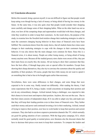 6.1 Conclusion discussion

Before this research, being a person myself, it was not difficult to figure out that people would
keep eating even though having a lack of money or being afraid of having less money in the
future. At the same time, it was also quite clear that people would consider their shopping
more carefully and change some of their shopping habits. What on the other hand was not as
clear, was how all the competing shops and supermarkets would deal with these changes, and
what they would do in order to keep their customers. As the result shows, the purpose of the
study; to examine how the Swedish food retailers change their marketing strategies in order to
meet the customers changing buying behavior in these times of financial crisis have been
fulfilled. The conclusion drawn from this study shows, that all studied chains have done some
changes in their marketing strategies to cope with the changes in their customers buying
behavior. It was also shown that the main changes were common for them. Since this is a
financial crisis, it is about money. People are either losing money, or being afraid of losing
money anytime soon. Because all the studied grocery store chains were aware of this, they put
their main focus on exactly this; the money. All are trying to show their customers that they
have the best offers, if through huge price cuts or special offers for members. Except from
showing their cheap alternatives, they also try to convince the customers about the quality and
durability of their products. Of course, people that have little money do not want to spend it
on something that is bad or has to be bought again earlier than necessary.


Nevertheless, there were some differences in their changes, and some things that were
expected to be in some way, finally turned out differently. After reading the theory, I had
some expectations that ICA, being a leader, would concentrate on keeping their position and
not do any extraordinary changes. Axfood instead, being a challenger, was expected to take
their chance to invest more and improve their position. Anyhow, this was not the case. Due to
that their chain consists of independent shops, ICA was able to adapt very fast, and made sure
that they will keep their leading position even in these times of financial crisis. They further
used their money and power and continued investing a lot in their marketing. Axfood, instead
of trying to improve their position, now have to work harder to keep their position and current
customers. They also had to cut down expensive promotion channels like TV, which normally
are good for getting attention of new customers. With the huge price campaign, ICA, which
normally stood for good quality at normal prices, now threatens also the discount chains that
have to decrease their prices even more to keep their customers. To compare the leaders and

                                                                                              36
 