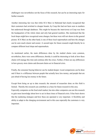challengers was nevertheless not the focus of this research, but can be an interesting topic for
further research.


Another interesting fact was that while ICA Maxi in Halmstad had clearly recognized that
their customers had switched to cheaper brands, by Coop this had not been seen in numbers
but understood through databases. This might be because the interviewee at Coop was from
the headquarters of the whole chain and only had general numbers. She mentioned that the
local shops might have recognized some changes, but these were still not shown in the general
picture. ICA Maxi on the other hand, is one of these local supermarkets and here the changes
can be seen much clearer and sooner. A second topic for future research might thereby be to
compare different local shops and supermarkets.


As mentioned earlier, the main differences done by the studied chains were common,
nevertheless, there were some differences, thereby it could be interesting to look at how these
chains will manage this time and continue after the crises. Further, if there are any differences
in how grocery store chains and discount chains act in financial crisis.


Finally, the consumer buying behavior can be studied deeper. Local comparisons can be done
and if there is a difference between people that actually have less money, and people that are
just afraid of having less money in the future.


Except from being an up to date research, the amount of researches done on this field is
limited. Thereby this research can contribute as a base for future research in this area.
Especially companies on the food retail market, but also other companies can use this research
to gain more knowledge about how to act in these times of financial crisis. It has been shown
that the marketing strategies and how these are operated is very important. A flexibility and
ability to adapt to the changing environment and in this case especially the customers is very
important.




                                                                                              37
 
