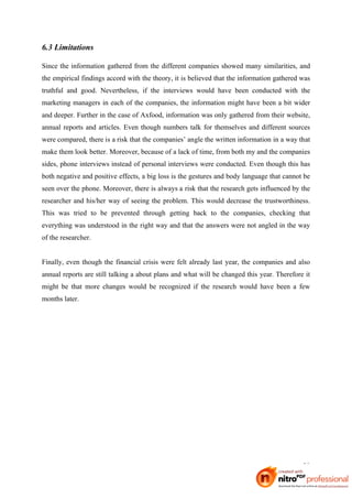 6.3 Limitations

Since the information gathered from the different companies showed many similarities, and
the empirical findings accord with the theory, it is believed that the information gathered was
truthful and good. Nevertheless, if the interviews would have been conducted with the
marketing managers in each of the companies, the information might have been a bit wider
and deeper. Further in the case of Axfood, information was only gathered from their website,
annual reports and articles. Even though numbers talk for themselves and different sources
were compared, there is a risk that the companies’ angle the written information in a way that
make them look better. Moreover, because of a lack of time, from both my and the companies
sides, phone interviews instead of personal interviews were conducted. Even though this has
both negative and positive effects, a big loss is the gestures and body language that cannot be
seen over the phone. Moreover, there is always a risk that the research gets influenced by the
researcher and his/her way of seeing the problem. This would decrease the trustworthiness.
This was tried to be prevented through getting back to the companies, checking that
everything was understood in the right way and that the answers were not angled in the way
of the researcher.


Finally, even though the financial crisis were felt already last year, the companies and also
annual reports are still talking a about plans and what will be changed this year. Therefore it
might be that more changes would be recognized if the research would have been a few
months later.




                                                                                            38
 