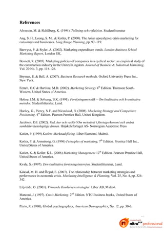 References
Alvesson, M. & Sköldberg, K. (1994). Tolkning och reflektion. Studentlitteratur

Ang, S. H., Leong, S. M., & Kotler, P. (2000). The Asian apocalypse: crisis marketing for
consumers and businesses. Long Range Planning, pp. 97–119.

Barwyse, P. & Styler, A. (2002). Marketing expenditure trends. London Business School
Marketing Report, London UK.

Bennett, R. (2005). Marketing policies of companies in a cyclical sector: an empirical study of
the construction industry in the United Kingdom. Journal of Business & Industrial Marketing,
Vol. 20 No. 3, pp. 118-126.

Bryman, E. & Bell, A. (2007). Business Research methods. Oxford University Press Inc.,
New York.

Ferrell, O.C & Hartline, M.D. (2002). Marketing Strategy 4th Edition. Thomson South-
Western, United States of America.

Holme, I.M. & Solvang, B.K. (1991). Forskningsmetodik – Om kvalitativa och kvantitativa
metoder. Studentlitteratur, Lund.

Hooley, G., Piercy, N.F. and Nicoulaud, B. (2008). Marketing Strategy and Competitive
Positioning. 4th Edition. Pearson Prentice Hall, United Kingdom.

Jacobsen, D.I. (2002). Vad, hur och varför?Om metodval i företegsekonomi och andra
samhällsvetenskapliga ämnen. Höjskoleforlaget AS- Norwegian Academic Press

Kotler, P. (1999) Kotlers Marknadsföring, Liber Ekonomi, Malmö.

Kotler, P. & Armstrong. G. (1996) Principles of marketing, 7th Edition. Prentice Hall Inc.,
United States of America.

Kotler, K. & Keller, K.L. (2006) Marketing Management 12th Edition. Pearson Prentice Hall,
United States of America.

Kvale, S. (1997). Den kvalitativa forskningsintervjun. Studentlitteratur, Lund.

Köksal, M. H. and Özgül, E. (2007). The relationship between marketing strategies and
performance in economic crisis. Marketing Intelligence & Planning, Vol. 25, No. 4, pp. 326-
342.

Liljedahl, O. (2001). Vinnande Konkurrensstrategier. Liber AB, Malmö.

Marconi, J. (1997). Crisis Marketing. 2nd Edition. NTC Business books, United States of
America.

Piirto, R. (1990), Global psychographics, American Demographics, No. 12, pp. 30-6.


                                                                                              39
 