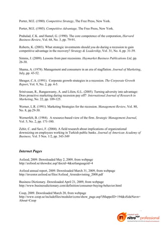 Porter, M.E. (1980). Competitive Strategy, The Free Press, New York.

Porter, M.E. (1985). Competitive Advantage, The Free Press, New York.

Prahalad, C.K. and Hamel, G. (1990). The core competence of the corporation, Harvard
Business Review, Vol. 68, No. 3, pp. 79-91.

Roberts, K. (2003). What strategic investments should you do during a recession to gain
competitive advantage in the recovery? Strategy & Leadership, Vol. 31, No. 4, pp. 31-39.

Simms, J. (2009). Lessons from past recessions. Haymarket Business Publications Ltd, pp.
26-30.

Shama, A. (1978). Management and consumers in an era of stagflation. Journal of Marketing,
July, pp. 43-52.

Shrager, C.A. (1991). Corporate growth strategies in a recession. The Corporate Growth
Report, Vol. 9, No. 2, pp. 4-5.

Srinivasan, R., Rangaswamy, A. and Lilien, G.L. (2005). Turning adversity into advantage:
Does proactive marketing during recession pay off? International Journal of Research in
Marketing, No. 22, pp. 109-125.

Werner, L.R. (1991). Marketing Strategies for the recession. Management Review, Vol. 80,
No. 8, pp.29-30.

Wernerfelt, B. (1984). A resource-based view of the firm. Strategic Management Journal,
Vol. 5, No. 2, pp. 171-180.

Zehir, C. and Savi, F. (2004). A field research about implications of organizational
downsizing on employees working in Turkish public banks. Journal of American Academy of
Business, Vol. 5 Nos. 1/2, pp. 343-349



Internet Pages

Axfood, 2009. Downloaded May 2, 2009, from webpage
http://axfood.se/showdoc.asp?docid=4&setlanguageid=4

Axfood annual report, 2009. Downloaded March 31, 2009, from webpage
http://investor.axfood.se/files/Axfood_Arsredovisning_2008.pdf

Business Dictionary. Downloaded April 21, 2009, from webpage
http://www.businessdictionary.com/definition/consumer-buying-behavior.html

Coop, 2009. Downloaded March 20, from webpage
http://www.coop.se/includefiles/moduler/ccms/show_page.asp?iMappeID=194&sSideNavn=
About+Coop


                                                                                            40
 