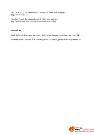 WiLLY:S AB, 2009. Downloaded February 21, 2009, from webpage
http://www.willys.se/

WordNet Search. Downloaded April 9, 2009, from webpage
http://wordnetweb.princeton.edu/perl/webwn?s=recession



Interviews

Frida Strömvall, Campaign and project leader, Coop Sweden, phone interview (2009-04-15).

Helene Hillarp, Merchant, ICA Maxi Högskolan i Halmstad, phone interview (2009-05-08).




                                                                                       42
 
