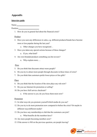 Appendix
Interview guide

Name:_______________________
Position:_____________________
   1. How do you in general feel about the financial crisis?

   Product
   2. Have you seen any differences in sales, e.g. different products/brands have become
      more or less popular during the last year?
           a. Other changes you have recognized…
   3. Have you taken any special actions because of these changes?
           a. If yes, what kind?
   4. Are own-branded products something you bet on now?
           a. Why-explain more….

   Price
   5. Do you think that discounts attract more people?
   6. Do you try to attract more people through discounts in these times of crisis?
   7. Do you think that customers prefer lower prices or free gifts?

   Place
   8. Do you think that the location of the store plays any role now?
   9. Do you use Internet-for promotion or selling?
   10. Do you have Self service checkouts?
           a. If the answer is yes; do you focus them more now?

   Promotion
   11. In what ways do you promote yourself/which media do you use?
   12. Do you try to do more promotion now compared to before the crisis? Or maybe in
      different ways/different media?
   13. Do you have any membership or club that the customers can join?
           a. What benefits do the members have?
   14. Are more people becoming members now?
   15. If the answer is NO on the previous question, are people leaving?

                                                                                           43
 
