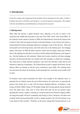 1. Introduction

In this first chapter the background of the problem will be introduced to the reader. Further a
problem discussion will follow and emerge in a research question and purpose. The chapter
will end with definitions and delimitations relevant for this research.



1.1Background
What today has become a global financial crisis, affecting us all, has its origin in the
American tech- bubble that took place in the end of the 1990´s (New York Times,2009). As
the American stocks started to decline in 2000, the Federal Reserve lowered the interest rates
in order to limit what was going to become economical damage. Lower interest rates lead to a
rising demand for homes and people taking new mortgages to pay of the old ones. More and
more people were borrowing money, and at the same time as the industry grew, the mortgage
quality went down. In 2006 the banks started to realize that the people cannot pay off their
loans with anything else than their own houses and the default and delinquency rates began to
rise. But the lending out still continued. Banks and investors started to sell these mortgage
securities, not knowing that they were tainted with what nowadays is called toxic mortgages.
The stock prices of large financial companies went down fast and these which did not sell
themselves ended up in bankruptcy. The Federal Reserve tried to support Wall Street, but the
domino effect was already on and the losses continued to grow (ibid). The resulting shock
wave has been felt almost all around the world and people have seen their saved wealth to fall
in value.


No business sector stayed untouched, but while it for example to the industrial sector, in
particular the car industry means the end of their business, the retail sector, in particular the
grocery store chains have to cope with the buyers changing behavior. According to Ang,
Leong, & Kotler (2000); Shama (1978) people change their buying patterns during financial
crisis and under stress. They start to worry about their jobs and do not anymore enjoy
spending their money. Anyhow, referring to a research made by the Nielsen Company (2009),
one thing that people will never completely stop buying is food. Consumers will think more
carefully before buying and possibly switch to cheaper products, but will still continue to go
to the shops for their esculent. Therefore, as the buyers change their buying behavior, as an


                                                                                               1
 