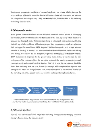 Concentrate on necessary products of cheaper brands or even private labels, decrease the
prices and use informative marketing instead of imagery-based advertisements are some of
the changes that according to Ang, Leong and Kotler (2000), has to be done in the marketing
mix during financial crisis.



1.2 Problem discussion
Some general literature has been written about how marketers should behave in a changing
environment, but very little research has been done in this area, especially when it comes to
changes like financial crisis. At the moment there is a financial crisis going on, affecting
basically the whole world and all business sectors. As a consequence, people are changing
their buying preferences (Shama, 1978; Ang et al, 2000) and companies have to cope with this
situation in one way or another. As mentioned earlier in the introduction, even when having
little money, food will be the last thing that people will stop buying (The Nielsen Company,
2009) therefore it is important for the grocery store chains to find a way to meet the new
preferences of the customers. Since the marketing strategy is the way for companies to match
customers needs and wants (Ferrell & Hartline, 2002), it is here that the changes should be
done. The marketing mix, or 4P´s, is the tool through which organizations operate their
strategies and where the changes can be seen, therefore the focus of this research will lay on
the marketing mix of the grocery stores and how this is changed during financial crisis.




        Financial              Changes in         Changes in              Changes in
          crisis                 buying           Marketing                 4P´s
                                behavior           strategies


  This model shows how the financial crisis are connected to the changes in the 4P´s
  and thereby makes it easier to understand why these will be the focus of this study.



1.3 Research question

How do food retailers in Sweden adapt their marketing strategies to the changing consumer
buying behavior during the financial crisis?
                                                                                            3
 