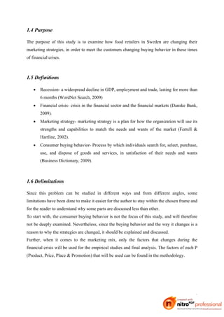 1.4 Purpose

The purpose of this study is to examine how food retailers in Sweden are changing their
marketing strategies, in order to meet the customers changing buying behavior in these times
of financial crises.



1.5 Definitions

       Recession- a widespread decline in GDP, employment and trade, lasting for more than
        6 months (WordNet Search, 2009)
       Financial crisis- crisis in the financial sector and the financial markets (Danske Bank,
        2009).
       Marketing strategy- marketing strategy is a plan for how the organization will use its
        strengths and capabilities to match the needs and wants of the market (Ferrell &
        Hartline, 2002).
       Consumer buying behavior- Process by which individuals search for, select, purchase,
        use, and dispose of goods and services, in satisfaction of their needs and wants
        (Business Dictionary, 2009).



1.6 Delimitations

Since this problem can be studied in different ways and from different angles, some
limitations have been done to make it easier for the author to stay within the chosen frame and
for the reader to understand why some parts are discussed less than other.
To start with, the consumer buying behavior is not the focus of this study, and will therefore
not be deeply examined. Nevertheless, since the buying behavior and the way it changes is a
reason to why the strategies are changed, it should be explained and discussed.
Further, when it comes to the marketing mix, only the factors that changes during the
financial crisis will be used for the empirical studies and final analysis. The factors of each P
(Product, Price, Place & Promotion) that will be used can be found in the methodology.




                                                                                               4
 