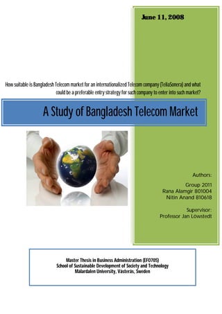 June 11, 2008




How suitable is Bangladesh Telecom market for an internationalized Telecom company (TeliaSonera) and what
                            could be a preferable entry strategy for such company to enter into such market?


                    A Study of Bangladesh Telecom Market



                                                                                                       Authors:
                                                                                               Group 2011
                                                                                      Rana Alamgir 801004
                                                                                       Nitin Anand 810618

                                                                                                 Supervisor:
                                                                                     Professor Jan Löwstedt




                                 Master Thesis in Business Administration (EFO705)
                            School of Sustainable Development of Society and Technology
                                      Mälardalen University, Västerås, Sweden
 