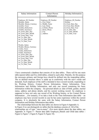 Salary Information              Contact Person            Holiday Information
                                         Information

    Employee_ID_Number            Employee_ID_Number             Employee_ID_Number
    Monthly_Salary                c_First_Name                   Holiday
    Monthly_Money_Currency        c_Middle_Name                  h_From_Date_Day
    monthly_Taxes                 c_Last_Name                    h_From_Date_Month
    monthly_Deductions            c_Cellular_Phone               h_From_Date_Year
    monthly_Insurances            c_Home_Phone                   h_To_Date_Day
    ms_From_Date_Day              c_City                         h_To_Date_Month
    ms_From_Date_Month            c_Address                      h_To_Date_Year
    ms_From_Date_Year
    ms_To_Date_Day
    ms_To_Date_Month
    ms_To_Date_Year

    Weekly_Salary
    Weekly_Money_Currency
    weekly_Taxes
    weekly_Deductions
    weekly_Insurances
    ws_From_Date_Day
    ws_From_Date_Month
    ws_From_Date_Year
    ws_To_Date_Day
    ws_To_Date_Month
    ws_To_Date_Year




I have constructed a database that consists of six data tables. There will be one main
table (parent table) and five child tables, related to each other. Patently, for this purpose
the necessary primary and foreign keys should be defined into the responding tables.
The so defined structure above is made up in conformity with the user’s needs and
demands. Each employee of the staff is intended to have several records, responding to
his Working History, Contact Person Information, Salary Information, Time
Information and Holiday Information, and only one record containing his basic
information within the company – his personal details as: date of birth, gender, marital
status, address and phone details, and his current working record. An employee is
supposed to have not only one record of his Working history, or his Contact Person
Information…..For instance, if we take a look to the Time Information data table – an
employee may have several records in case he has some experience within the current
company. It is absolutely the same with the Salary Information, Contact Person
Information and Holiday Information data tables.
   The relationships between the data tables are shown in Figure 4-Appendix A.
In Figure 4 we can distinguish six tables that the database consists of. All of the
relationships are of type: “one-to-many”. (For more details about the data tables, see
Appendix A: Figure 5 - Parent data table Employee_Details and Child data tables -
Figure 6, Figure 7, Figure 8, Figure 9, Figure 10).




                                           - 11 -
 