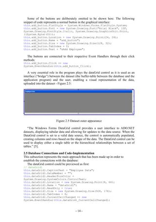 Some of the buttons are deliberately omitted to be shown here. The following
snippet of code represents a normal button in the graphical interface:
this.add_button.FlatStyle = System.Windows.Forms.FlatStyle.System;
this.add_button.Font = new System.Drawing.Font("Arial Black", 10F,
System.Drawing.FontStyle.Italic, System.Drawing.GraphicsUnit.Point,
((System.Byte)(0)));
this.add_button.Location = new System.Drawing.Point(24, 24);
this.add_button.Name = "add_button";
this.add_button.Size = new System.Drawing.Size(128, 32);
this.add_button.TabIndex = 0;
this.add_button.Text = "&Add Employee";

  The buttons are connected to their respective Event Handlers through their click
methods:
this.add_button.Click += new
System.EventHandler(this.add_button_Click);

   A very essential role in the program plays the dataGrid control as it is used as an
interface (“bridge”) between the dataset (the buffer-table between the database and the
application program) and the user, enabling a visual representation of the data,
uploaded into the dataset - Figure 2.5:




                         Figure 2.5 Dataset outer appearance

   “The Windows Forms DataGrid control provides a user interface to ADO.NET
datasets, displaying tabular data and allowing for updates to the data source. When the
DataGrid control is set to a valid data source, the control is automatically populated,
creating columns and rows based on the shape of the data. The DataGrid control can be
used to display either a single table or the hierarchical relationships between a set of
tables.” [5].

2.5 Database Connections and Code-Implementation
This subsection represents the main approach that has been made up in order to
establish the connections with the database:
   The dataGrid control could be previewed as first:
// dataGrid1
this.dataGrid1.CaptionText = "Employee Data";
this.dataGrid1.DataMember = "";
this.dataGrid1.HeaderForeColor =
System.Drawing.SystemColors.ControlText;
this.dataGrid1.Location = new System.Drawing.Point(8, 64);
this.dataGrid1.Name = "dataGrid1";
this.dataGrid1.ReadOnly = true;
this.dataGrid1.Size = new System.Drawing.Size(928, 176);
this.dataGrid1.TabIndex = 8;
this.dataGrid1.CurrentCellChanged += new
System.EventHandler(this.dataGrid1_CurrentCellChanged);



                                         - 14 -
 