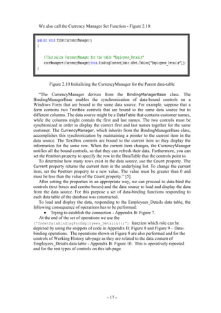 We also call the Currency Manager Set Function - Figure 2.10:




         Figure 2.10 Initializing the CurrencyManager for the Parent data-table

   “The CurrencyManager derives from the BindingManagerBase class. The
BindingManagerBase enables the synchronization of data-bound controls on a
Windows Form that are bound to the same data source. For example, suppose that a
form contains two TextBox controls that are bound to the same data source but to
different columns. The data source might be a DataTable that contains customer names,
while the columns might contain the first and last names. The two controls must be
synchronized in order to display the correct first and last names together for the same
customer. The CurrencyManager, which inherits from the BindingManagerBase class,
accomplishes this synchronization by maintaining a pointer to the current item in the
data source. The TextBox controls are bound to the current item so they display the
information for the same row. When the current item changes, the CurrencyManager
notifies all the bound controls, so that they can refresh their data. Furthermore, you can
set the Position property to specify the row in the DataTable that the controls point to.
   To determine how many rows exist in the data source, use the Count property. The
Current property returns the current item in the underlying list. To change the current
item, set the Position property to a new value. The value must be greater than 0 and
must be less than the value of the Count property.” [5].
   After setting the properties in an appropriate way, we can proceed to data-bind the
controls (text boxes and combo boxes) and the data source to load and display the data
from the data source. For this purpose a set of data-binding functions responding to
each data table of the database was constructed.
   To load and display the data, responding to the Employees_Details data table, the
following consequence of operations has to be performed:
       • Trying to establish the connection - Appendix B: Figure 7.
    At the end of the set of operations we use the
(“fnGetDataBindingForEmployees_Details();”) function which role can be
depicted by using the snippets of code in Appendix B: Figure 8 and Figure 9 – Data-
binding operations. The operations shown in Figure 8 are also performed and for the
controls of Working History tab-page as they are related to the data content of
Employees_Details data table - Appendix B: Figure 10. This is operatively repeated
and for the rest types of controls on this tab-page.




                                          - 17 -
 
