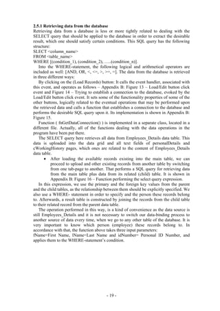 2.5.1 Retrieving data from the database
Retrieving data from a database is less or more tightly related to dealing with the
SELECT query that should be applied to the database in order to extract the desirable
result, which one should satisfy certain conditions. This SQL query has the following
structure:
SLECT <column_name>
FROM <table_name>
WHERE [(condition_1), (condition_2), …..(condition_n)].
    Into the WHERE-statement, the following logical and arithmetical operators are
included as well: [AND, OR, <, <=, >, >=, =]. The data from the database is retrieved
in three different ways:
    By clicking on the (Load Records) button: It calls the event handler, associated with
this event, and operates as follows – Appendix B: Figure 13 – Load/Edit button click
event and Figure 14 – Trying to establish a connection to the database, evoked by the
Load/Edit button click event. It sets some of the functionality properties of some of the
other buttons, logically related to the eventual operations that may be performed upon
the retrieved data and calls a function that establishes a connection to the database and
performs the desirable SQL query upon it. Its implementation is shown in Appendix B:
Figure 15.
    Function ( fnGetDataConnection() ) is implemented in a separate class, located in a
different file. Actually, all of the functions dealing with the data operations in the
program have been put there.
    The SELECT query here retrieves all data from Employees_Details data table. This
data is uploaded into the data grid and all text fields of personalDetails and
cWorkingHistory pages, which ones are related to the content of Employees_Details
data table.
       • After loading the available records existing into the main table, we can
           proceed to upload and other existing records from another table by switching
           from one tab-page to another. That performs a SQL query for retrieving data
           from the main table plus data from its related (child) table. It is shown in
           Appendix B: Figure 16 – Function performing the select query expression.
    In this expression, we use the primary and the foreign key values from the parent
and the child tables, as the relationship between them should be explicitly specified. We
also use a WHERE- statement in order to specify and the person these records belong
to. Afterwards, a result table is constructed by joining the records from the child table
to their related record from the parent data table.
    The operation performed in this way, is a kind of convenience as the data source is
still Employees_Details and it is not necessary to switch our data-binding process to
another source of data every time, when we go to any other table of the database. It is
very important to know which person (employee) these records belong to. In
accordance with that, the function above takes three input parameters:
fName=First Name, lName=Last Name and idNumber= Personal ID Number, and
applies them to the WHERE-statement’s condition.




                                         - 19 -
 