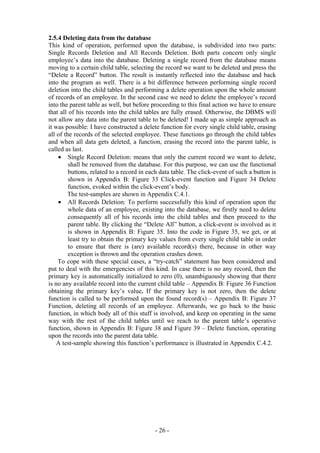 2.5.4 Deleting data from the database
This kind of operation, performed upon the database, is subdivided into two parts:
Single Records Deletion and All Records Deletion. Both parts concern only single
employee’s data into the database. Deleting a single record from the database means
moving to a certain child table, selecting the record we want to be deleted and press the
“Delete a Record” button. The result is instantly reflected into the database and back
into the program as well. There is a bit difference between performing single record
deletion into the child tables and performing a delete operation upon the whole amount
of records of an employee. In the second case we need to delete the employee’s record
into the parent table as well, but before proceeding to this final action we have to ensure
that all of his records into the child tables are fully erased. Otherwise, the DBMS will
not allow any data into the parent table to be deleted! I made up as simple approach as
it was possible: I have constructed a delete function for every single child table, erasing
all of the records of the selected employee. These functions go through the child tables
and when all data gets deleted, a function, erasing the record into the parent table, is
called as last.
    • Single Record Deletion: means that only the current record we want to delete,
         shall be removed from the database. For this purpose, we can use the functional
         buttons, related to a record in each data table. The click-event of such a button is
         shown in Appendix B: Figure 33 Click-event function and Figure 34 Delete
         function, evoked within the click-event’s body.
        The test-samples are shown in Appendix C.4.1.
    • All Records Deletion: To perform successfully this kind of operation upon the
         whole data of an employee, existing into the database, we firstly need to delete
         consequently all of his records into the child tables and then proceed to the
         parent table. By clicking the “Delete All” button, a click-event is involved as it
         is shown in Appendix B: Figure 35. Into the code in Figure 35, we get, or at
         least try to obtain the primary key values from every single child table in order
         to ensure that there is (are) available record(s) there, because in other way
         exception is thrown and the operation crashes down.
    To cope with these special cases, a “try-catch” statement has been considered and
put to deal with the emergencies of this kind. In case there is no any record, then the
primary key is automatically initialized to zero (0), unambiguously showing that there
is no any available record into the current child table – Appendix B: Figure 36 Function
obtaining the primary key’s value. If the primary key is not zero, then the delete
function is called to be performed upon the found record(s) – Appendix B: Figure 37
Function, deleting all records of an employee. Afterwards, we go back to the basic
function, in which body all of this stuff is involved, and keep on operating in the same
way with the rest of the child tables until we reach to the parent table’s operative
function, shown in Appendix B: Figure 38 and Figure 39 – Delete function, operating
upon the records into the parent data table.
    A test-sample showing this function’s performance is illustrated in Appendix C.4.2.




                                           - 26 -
 
