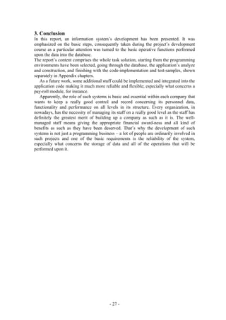 3. Conclusion
In this report, an information system’s development has been presented. It was
emphasized on the basic steps, consequently taken during the project’s development
course as a particular attention was turned to the basic operative functions performed
upon the data into the database.
The report’s content comprises the whole task solution, starting from the programming
environments have been selected, going through the database, the application’s analyze
and construction, and finishing with the code-implementation and test-samples, shown
separately in Appendix chapters.
   As a future work, some additional stuff could be implemented and integrated into the
application code making it much more reliable and flexible; especially what concerns a
pay-roll module, for instance.
   Apparently, the role of such systems is basic and essential within each company that
wants to keep a really good control and record concerning its personnel data,
functionality and performance on all levels in its structure. Every organization, in
nowadays, has the necessity of managing its staff on a really good level as the staff has
definitely the greatest merit of building up a company as such as it is. The well-
managed staff means giving the appropriate financial award-ness and all kind of
benefits as such as they have been deserved. That’s why the development of such
systems is not just a programming business – a lot of people are ordinarily involved in
such projects and one of the basic requirements is the reliability of the system,
especially what concerns the storage of data and all of the operations that will be
performed upon it.




                                         - 27 -
 