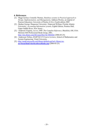 4. References
[1] – Begg Carolyn, Connolly Thomas, Database systems (a Practical approach to
      Design, Implementation, and Management), Addison-Wesley, an imprint of
      Pearson Education, University of Paisley (U.K.), Fourth edition 2005
[2] – Bodnar George /Duquesne University/, Hopwood William /Florida Atlantic
      University/, Accounting Information systems, Eighth Edition, Prentice Hall,
      Upper Saddle River, New Jersey .
[3] – Andersen Virginia, Access 2000: The Complete Reference, Blacklick, OH, USA:
      McGraw-Hill Professional Book Group, 2001,
      http://site.ebrary.com/lib/vaxjo/Doc?id=5002842 (2006-05-25).
[4] – Andersson Tobias, [DAB744] C# Course Lectures, School of Mathematics and
      System Engineering, Växjö University.
[5] - http://msdn.microsoft.com/library/default.asp?url=/library/en-
      us/vbcon/html/vboritextboxctltasks.asp (2006-05-25).




                                      - 28 -
 