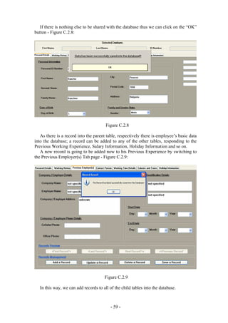If there is nothing else to be shared with the database thus we can click on the “OK”
button - Figure C.2.8:




                                        Figure C.2.8

   As there is a record into the parent table, respectively there is employee’s basic data
into the database; a record can be added to any of the other tables, responding to the
Previous Working Experience, Salary Information, Holiday Information and so on.
   A new record is going to be added now to his Previous Experience by switching to
the Previous Employer(s) Tab page - Figure C.2.9:




                                       Figure C.2.9

   In this way, we can add records to all of the child tables into the database.



                                           - 59 -
 