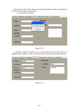 The screenshot above shows that we can proceed to update the data even though not
all of the form’s fields have been filled.
         3.2. Single Record Update:




                                    Figure C.2.12

  A Warning message is shown up, as a not-existing record has been tried to be
updated. Thus to update a record, we need to have an existing record into the database.




                                    Figure C.2.13




                                        - 61 -
 