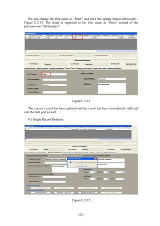 We can change the first name to “Peter” and click the update button afterwards -
Figure C.2.14. The result is supposed to be: first name as “Peter” instead of the
previous one “Aleksandyr”:




                                   Figure C.2.14

   The current record has been updated and the result has been immediately reflected
into the data grid as well.

  4.1 Single Record Deletion:




                                   Figure C.2.15



                                       - 62 -
 