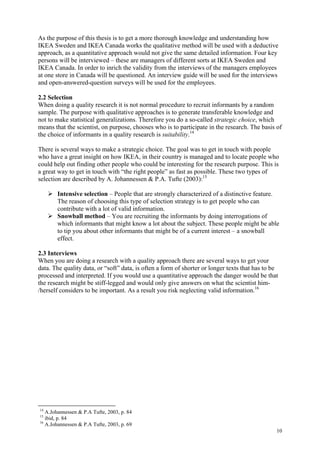 10
As the purpose of this thesis is to get a more thorough knowledge and understanding how
IKEA Sweden and IKEA Canada works the qualitative method will be used with a deductive
approach, as a quantitative approach would not give the same detailed information. Four key
persons will be interviewed – these are managers of different sorts at IKEA Sweden and
IKEA Canada. In order to inrich the validity from the interviews of the managers employees
at one store in Canada will be questioned. An interview guide will be used for the interviews
and open-answered-question surveys will be used for the employees.
2.2 Selection
When doing a quality research it is not normal procedure to recruit informants by a random
sample. The purpose with qualitative approaches is to generate transferable knowledge and
not to make statistical generalizations. Therefore you do a so-called strategic choice, which
means that the scientist, on purpose, chooses who is to participate in the research. The basis of
the choice of informants in a quality research is suitability.14
There is several ways to make a strategic choice. The goal was to get in touch with people
who have a great insight on how IKEA, in their country is managed and to locate people who
could help out finding other people who could be interesting for the research purpose. This is
a great way to get in touch with “the right people” as fast as possible. These two types of
selection are described by A. Johannessen & P.A. Tufte (2003):15
Intensive selection – People that are strongly characterized of a distinctive feature.
The reason of choosing this type of selection strategy is to get people who can
contribute with a lot of valid information.
Snowball method – You are recruiting the informants by doing interrogations of
which informants that might know a lot about the subject. These people might be able
to tip you about other informants that might be of a current interest – a snowball
effect.
2.3 Interviews
When you are doing a research with a quality approach there are several ways to get your
data. The quality data, or “soft” data, is often a form of shorter or longer texts that has to be
processed and interpreted. If you would use a quantitative approach the danger would be that
the research might be stiff-legged and would only give answers on what the scientist him-
/herself considers to be important. As a result you risk neglecting valid information.16
14
A.Johannessen & P.A Tufte, 2003, p. 84
15
ibid, p. 84
16
A.Johannessen & P.A Tufte, 2003, p. 69
 